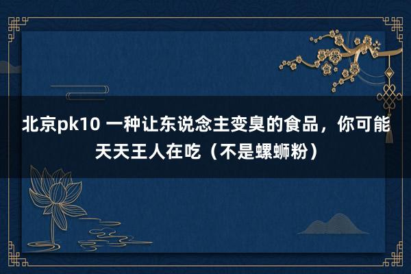 北京pk10 一种让东说念主变臭的食品，你可能天天王人在吃（不是螺蛳粉）
