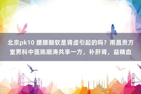 北京pk10 腰膝酸软是肾虚引起的吗？南昌贡方堂男科中医陈顺涛共享一方，补肝肾，益精血