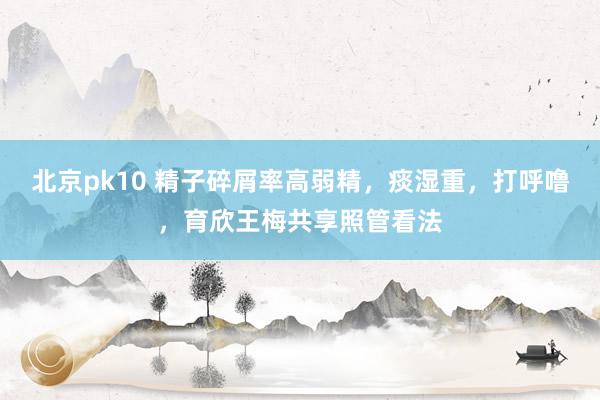 北京pk10 精子碎屑率高弱精，痰湿重，打呼噜，育欣王梅共享照管看法