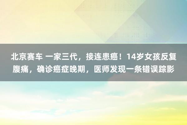 北京赛车 一家三代，接连患癌！14岁女孩反复腹痛，确诊癌症晚期，医师发现一条错误踪影