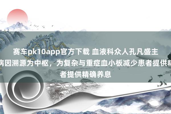 赛车pk10app官方下载 血液科众人孔凡盛主任：以病因溯源为中枢，为复杂与重症血小板减少患者提供精确养息