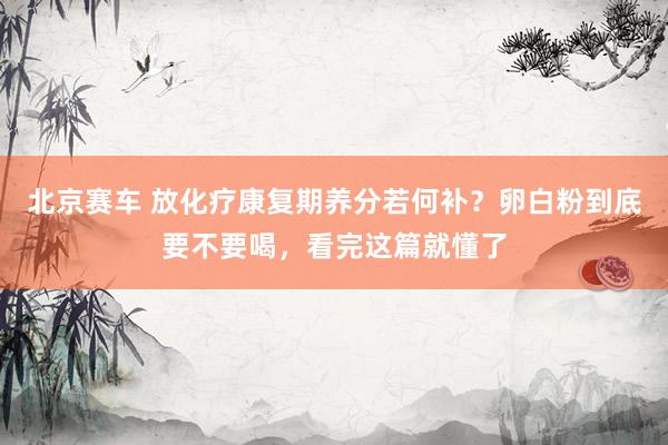 北京赛车 放化疗康复期养分若何补？卵白粉到底要不要喝，看完这篇就懂了
