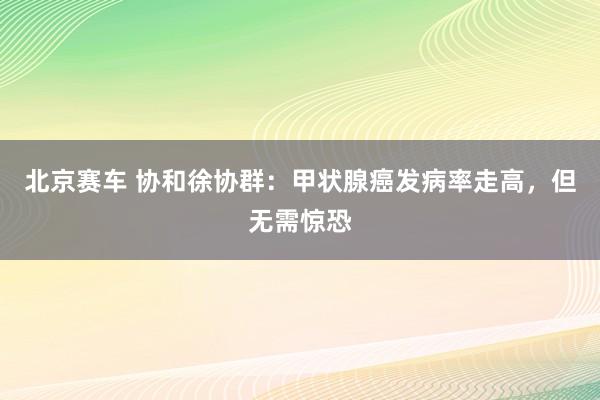 北京赛车 协和徐协群：甲状腺癌发病率走高，但无需惊恐