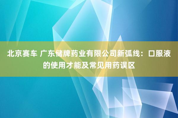 北京赛车 广东储牌药业有限公司新弧线：口服液的使用才能及常见用药误区