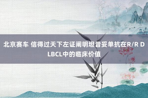 北京赛车 信得过天下左证阐明坦昔妥单抗在R/R DLBCL中的临床价值