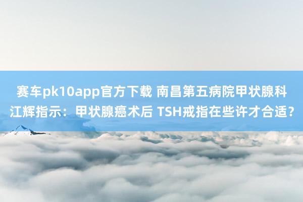 赛车pk10app官方下载 南昌第五病院甲状腺科江辉指示：甲状腺癌术后 TSH戒指在些许才合适？