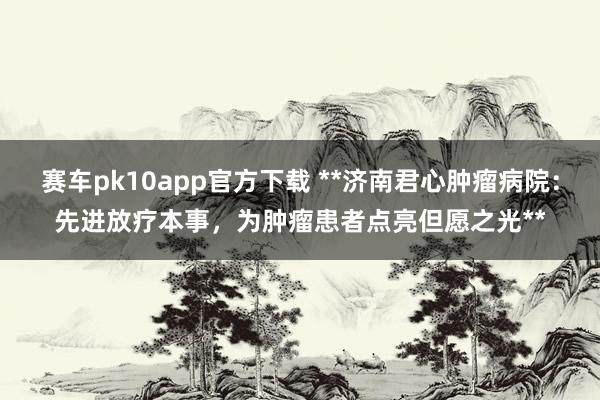 赛车pk10app官方下载 **济南君心肿瘤病院：先进放疗本事，为肿瘤患者点亮但愿之光**