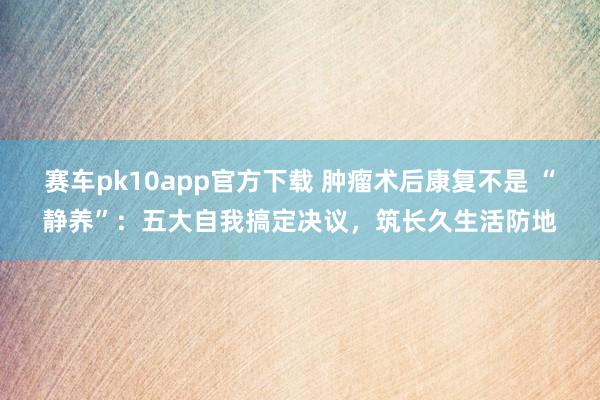 赛车pk10app官方下载 肿瘤术后康复不是 “静养”：五大自我搞定决议，筑长久生活防地