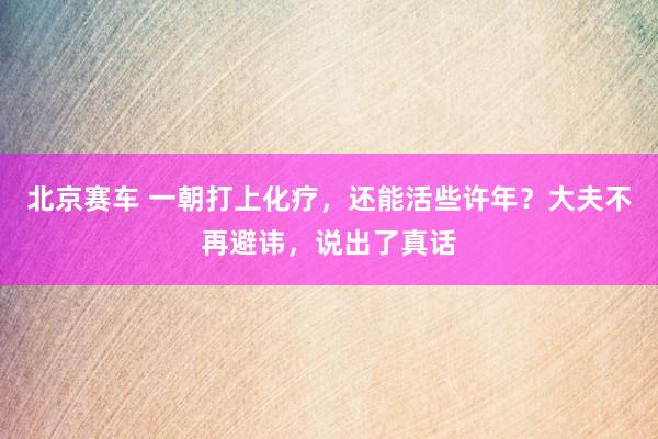 北京赛车 一朝打上化疗，还能活些许年？大夫不再避讳，说出了真话