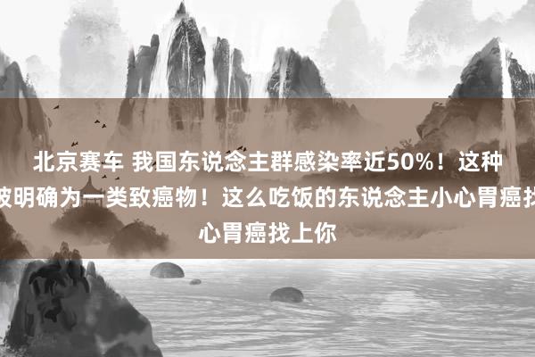 北京赛车 我国东说念主群感染率近50%！这种细菌被明确为一类致癌物！这么吃饭的东说念主小心胃癌找上你