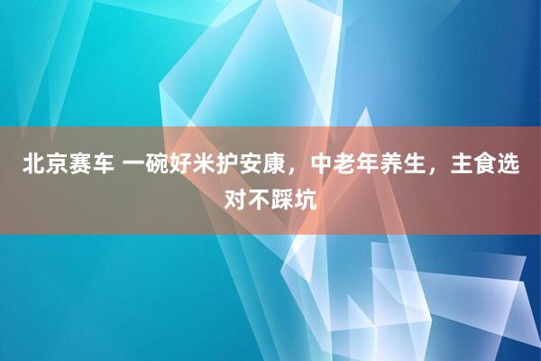 北京赛车 一碗好米护安康，中老年养生，主食选对不踩坑