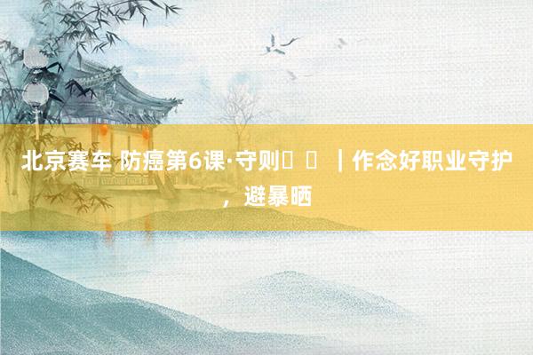 北京赛车 防癌第6课·守则⑪⑫｜作念好职业守护，避暴晒
