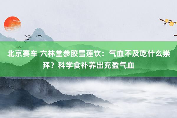 北京赛车 六林堂参胶雪莲饮：气血不及吃什么崇拜？科学食补养出充盈气血