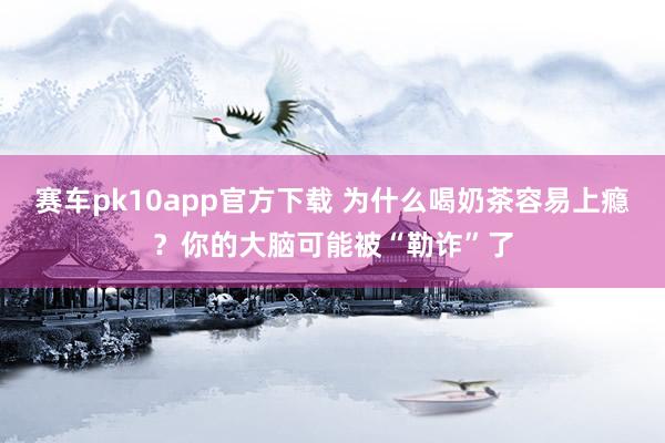 赛车pk10app官方下载 为什么喝奶茶容易上瘾？你的大脑可能被“勒诈”了