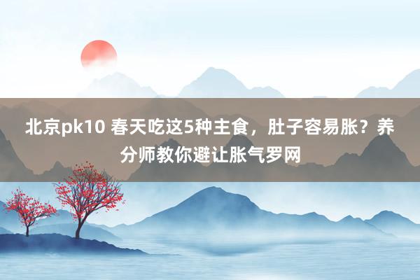 北京pk10 春天吃这5种主食，肚子容易胀？养分师教你避让胀气罗网
