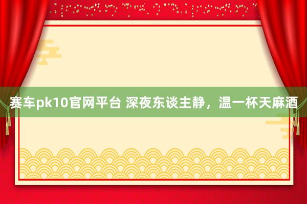 赛车pk10官网平台 深夜东谈主静，温一杯天麻酒