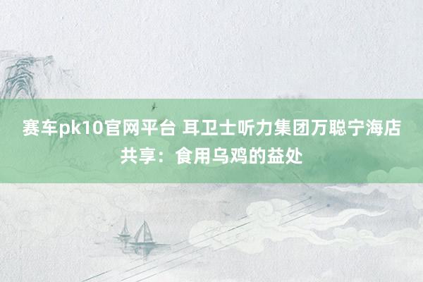 赛车pk10官网平台 耳卫士听力集团万聪宁海店共享：食用乌鸡的益处