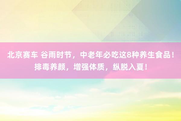 北京赛车 谷雨时节，中老年必吃这8种养生食品！排毒养颜，增强体质，纵脱入夏！