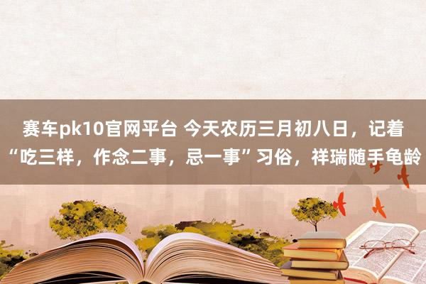 赛车pk10官网平台 今天农历三月初八日，记着“吃三样，作念二事，忌一事”习俗，祥瑞随手龟龄