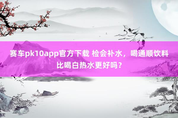 赛车pk10app官方下载 检会补水，喝通顺饮料比喝白热水更好吗？