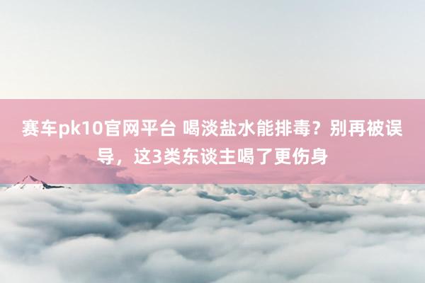 赛车pk10官网平台 喝淡盐水能排毒？别再被误导，这3类东谈主喝了更伤身
