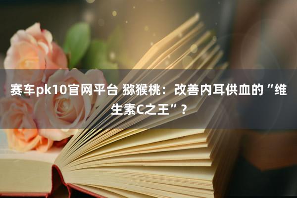 赛车pk10官网平台 猕猴桃：改善内耳供血的“维生素C之王”？