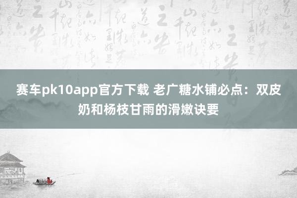 赛车pk10app官方下载 老广糖水铺必点：双皮奶和杨枝甘雨的滑嫩诀要