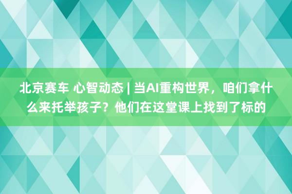 北京赛车 心智动态 | 当AI重构世界，咱们拿什么来托举孩子？他们在这堂课上找到了标的