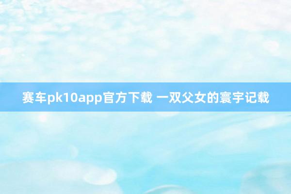 赛车pk10app官方下载 一双父女的寰宇记载