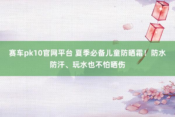 赛车pk10官网平台 夏季必备儿童防晒霜！防水防汗、玩水也不怕晒伤