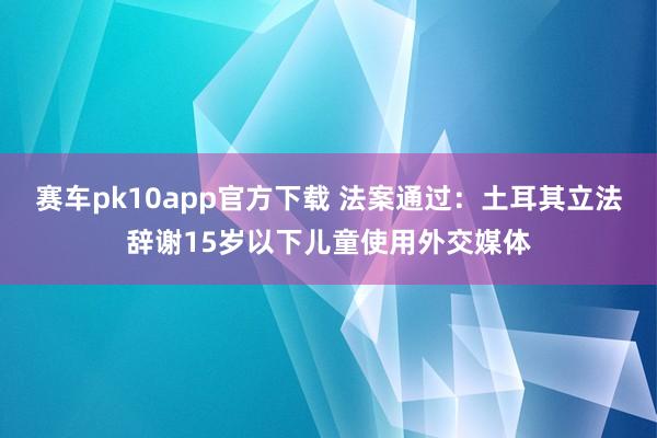 赛车pk10app官方下载 法案通过：土耳其立法辞谢15岁以下儿童使用外交媒体