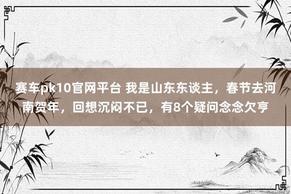 赛车pk10官网平台 我是山东东谈主，春节去河南贺年，回想沉闷不已，有8个疑问念念欠亨