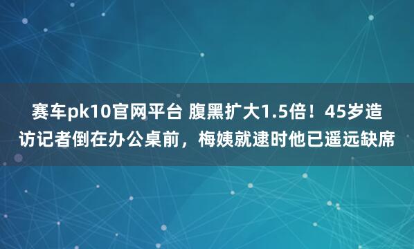 赛车pk10官网平台 腹黑扩大1.5倍！45岁造访记者倒在办公桌前，梅姨就逮时他已遥远缺席