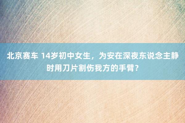 北京赛车 14岁初中女生，为安在深夜东说念主静时用刀片割伤我方的手臂？