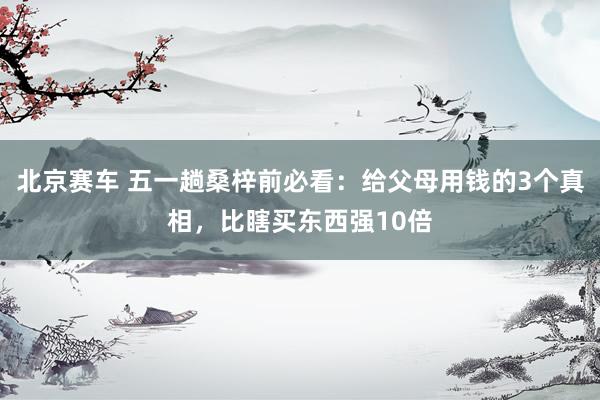 北京赛车 五一趟桑梓前必看：给父母用钱的3个真相，比瞎买东西强10倍