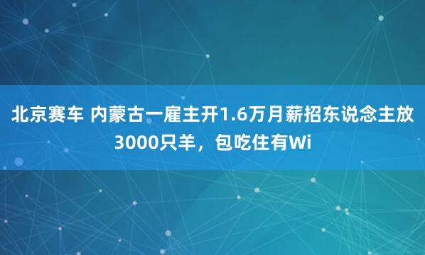 北京赛车 内蒙古一雇主开1.6万月薪招东说念主放3000只羊，包吃住有Wi