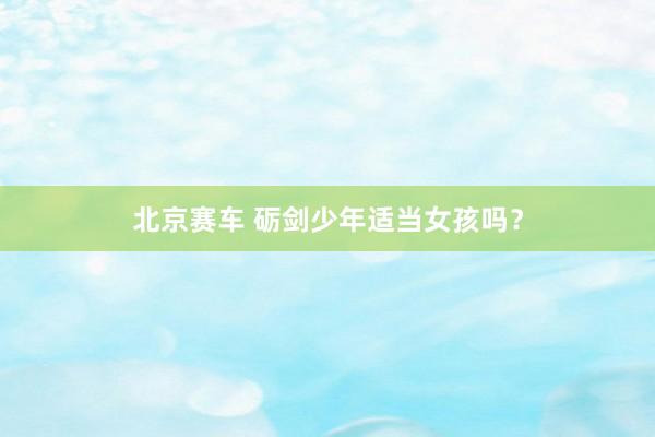 北京赛车 砺剑少年适当女孩吗？