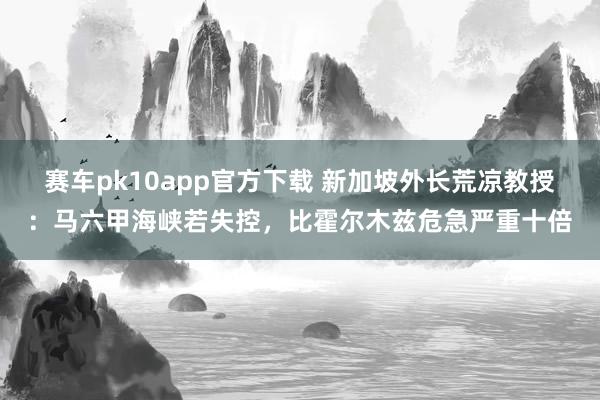 赛车pk10app官方下载 新加坡外长荒凉教授：马六甲海峡若失控，比霍尔木兹危急严重十倍
