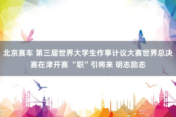 北京赛车 第三届世界大学生作事计议大赛世界总决赛在津开赛 “职”引将来 明志励志