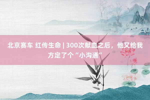 北京赛车 红传生命 | 300次献血之后，他又给我方定了个“小沟通”