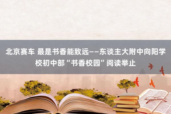 北京赛车 最是书香能致远——东谈主大附中向阳学校初中部“书香校园”阅读举止