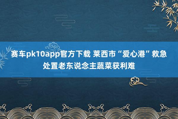赛车pk10app官方下载 莱西市“爱心港”救急处置老东说念主蔬菜获利难