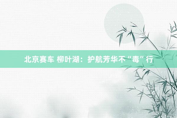 北京赛车 柳叶湖：护航芳华不“毒”行