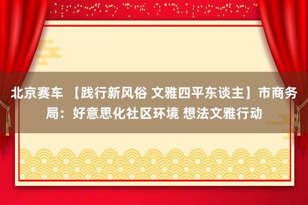 北京赛车 【践行新风俗 文雅四平东谈主】市商务局：好意思化社区环境 想法文雅行动