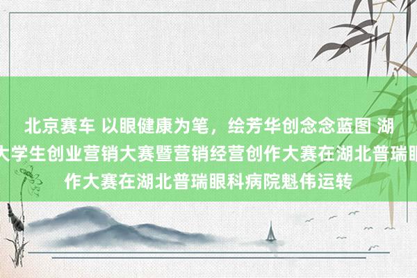 北京赛车 以眼健康为笔，绘芳华创念念蓝图 湖北省第二十三届大学生创业营销大赛暨营销经营创作大赛在湖北普瑞眼科病院魁伟运转
