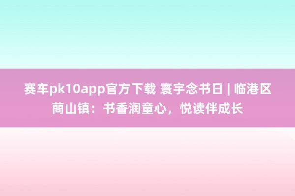 赛车pk10app官方下载 寰宇念书日 | 临港区蔄山镇：书香润童心，悦读伴成长