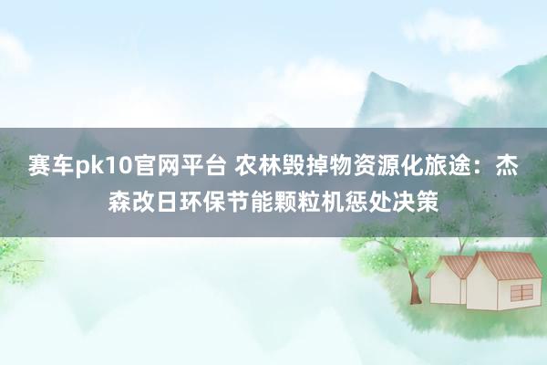 赛车pk10官网平台 农林毁掉物资源化旅途：杰森改日环保节能颗粒机惩处决策