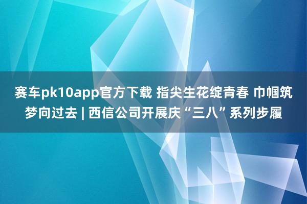 赛车pk10app官方下载 指尖生花绽青春 巾帼筑梦向过去 | 西信公司开展庆“三八”系列步履