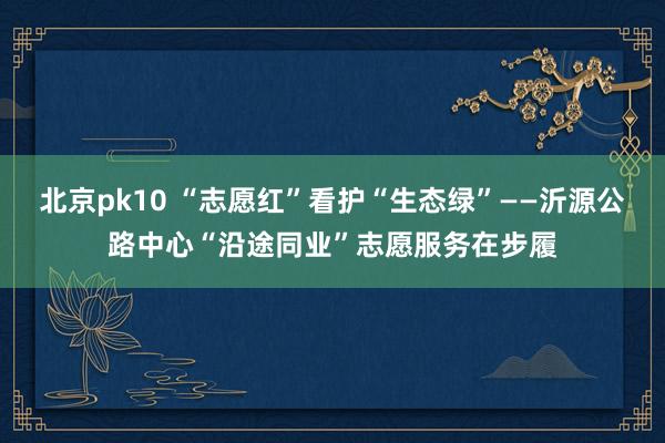 北京pk10 “志愿红”看护“生态绿”——沂源公路中心“沿途同业”志愿服务在步履