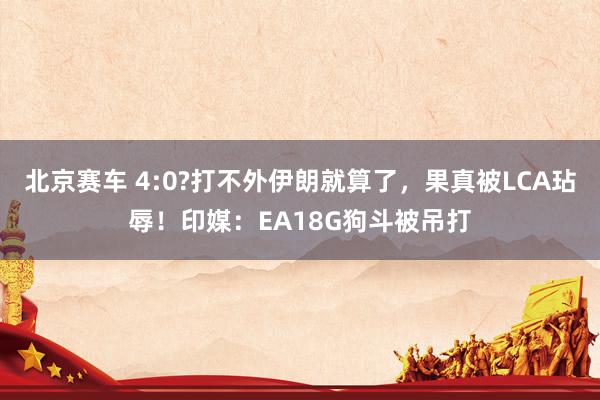 北京赛车 4:0?打不外伊朗就算了，果真被LCA玷辱！印媒：EA18G狗斗被吊打